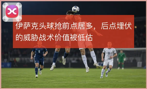 伊萨克头球抢前点居多，后点埋伏的威胁战术价值被低估