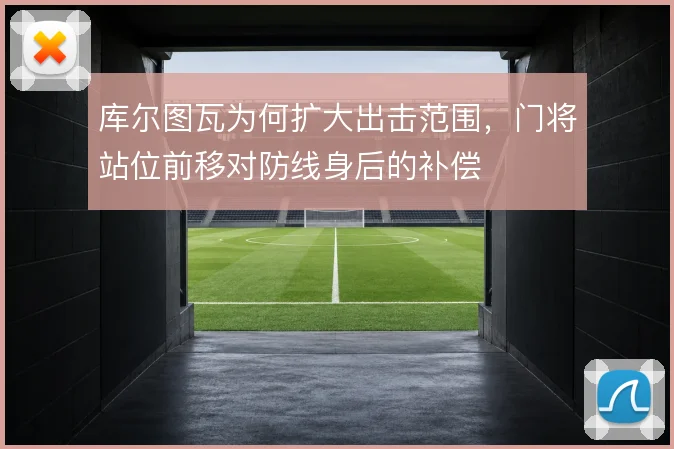 库尔图瓦为何扩大出击范围，门将站位前移对防线身后的补偿
