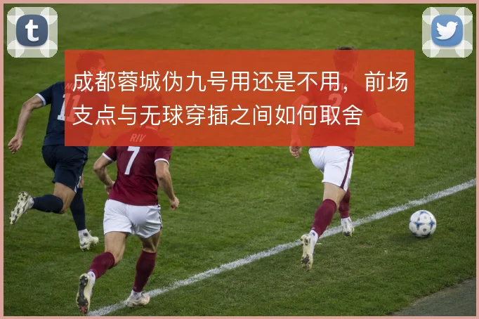 成都蓉城伪九号用还是不用，前场支点与无球穿插之间如何取舍
