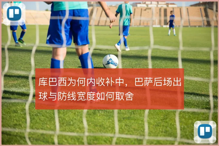 库巴西为何内收补中，巴萨后场出球与防线宽度如何取舍