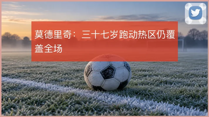 莫德里奇：三十七岁跑动热区仍覆盖全场