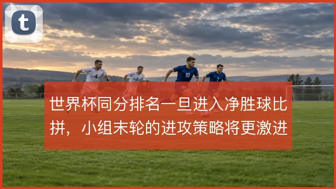 世界杯同分排名一旦进入净胜球比拼,小组末轮的进攻策略将更激进