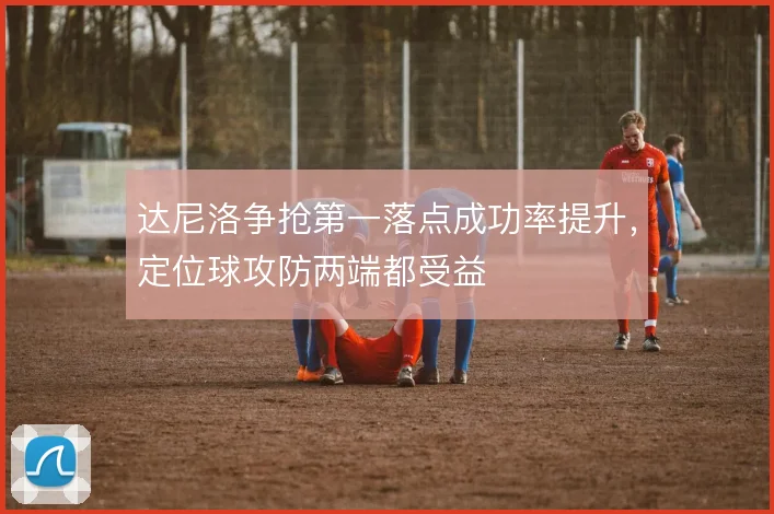 达尼洛争抢第一落点成功率提升，定位球攻防两端都受益