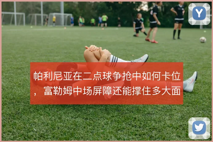 帕利尼亚在二点球争抢中如何卡位，富勒姆中场屏障还能撑住多大面积