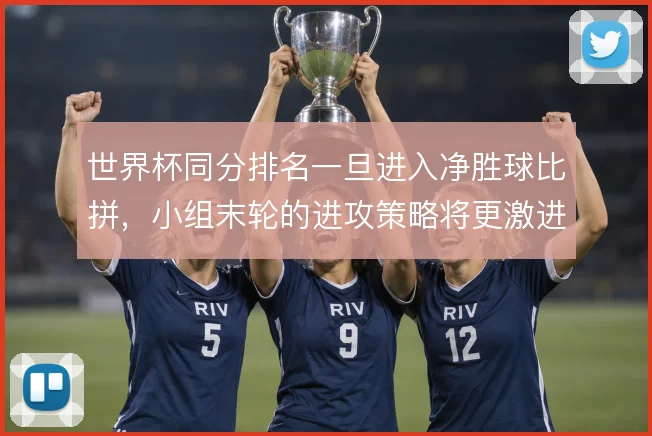 世界杯同分排名一旦进入净胜球比拼,小组末轮的进攻策略将更激进