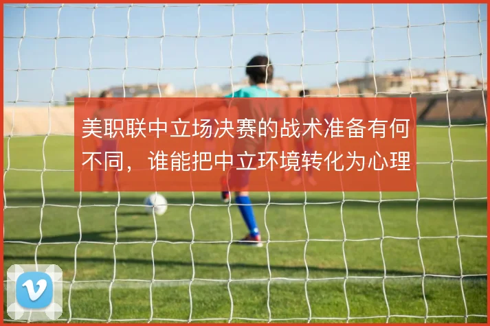 美职联中立场决赛的战术准备有何不同,谁能把中立环境转化为心理优势