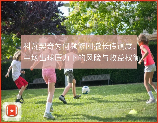 科瓦契奇为何频繁回撤长传调度，中场出球压力下的风险与收益权衡