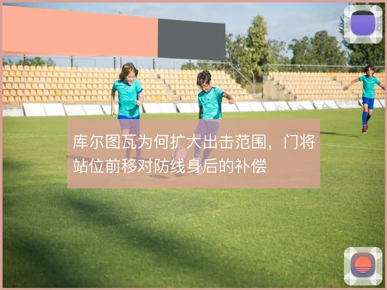 库尔图瓦为何扩大出击范围，门将站位前移对防线身后的补偿