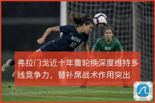 弗拉门戈近十年靠轮换深度维持多线竞争力,替补席战术作用突出