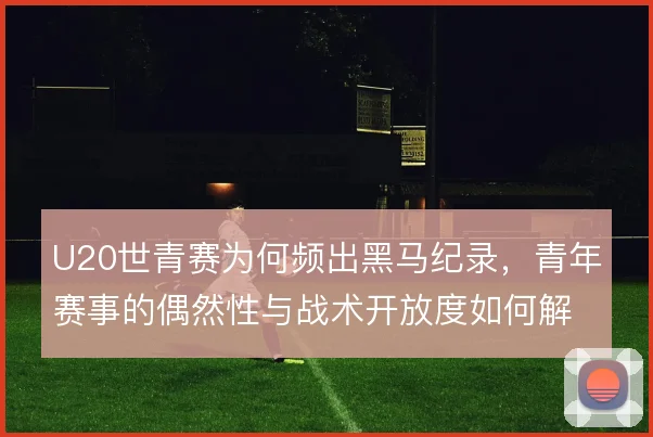 U20世青赛为何频出黑马纪录,青年赛事的偶然性与战术开放度如何解释