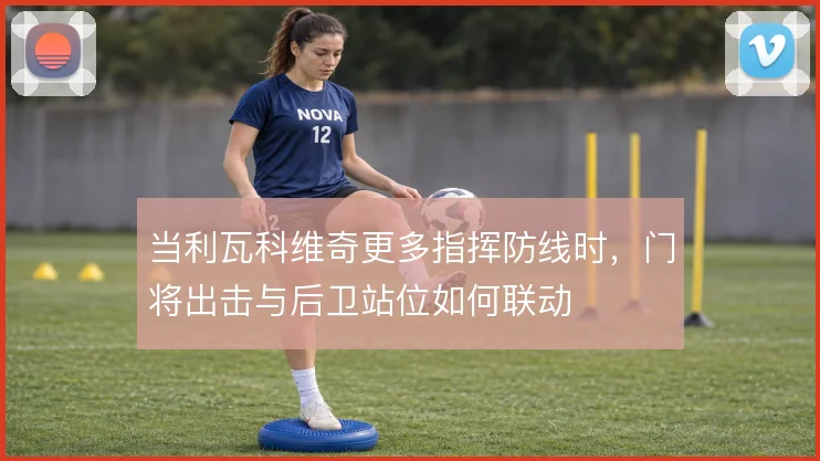 当利瓦科维奇更多指挥防线时，门将出击与后卫站位如何联动