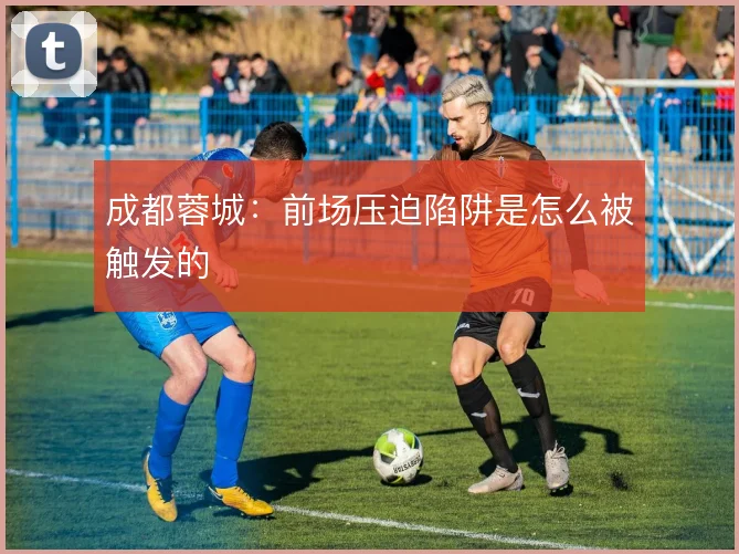 成都蓉城：前场压迫陷阱是怎么被触发的