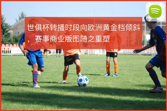 世俱杯转播时段向欧洲黄金档倾斜，赛事商业版图随之重塑