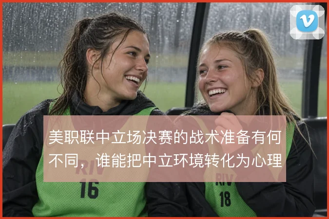 美职联中立场决赛的战术准备有何不同,谁能把中立环境转化为心理优势
