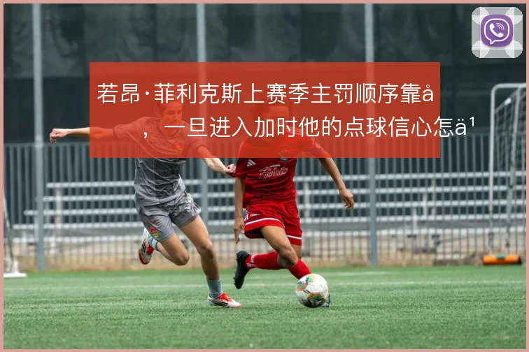 若昂·菲利克斯上赛季主罚顺序靠后,一旦进入加时他的点球信心怎么判